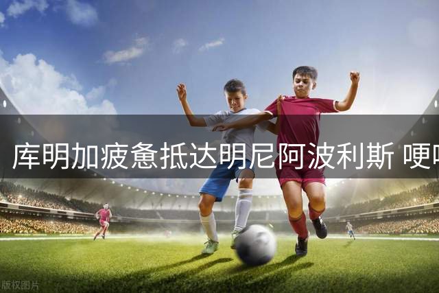库明加疲惫抵达明尼阿波利斯 哽咽告白森林狼球迷